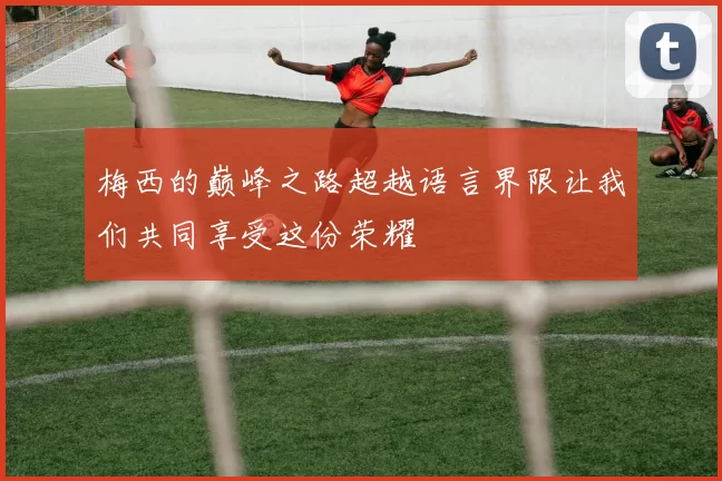 梅西的巅峰之路超越语言界限让我们共同享受这份荣耀