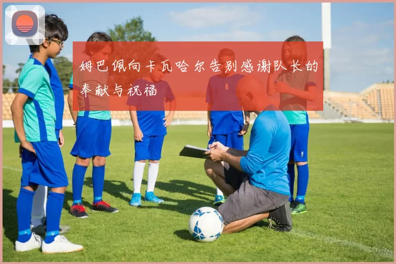 姆巴佩向卡瓦哈尔告别感谢队长的奉献与祝福