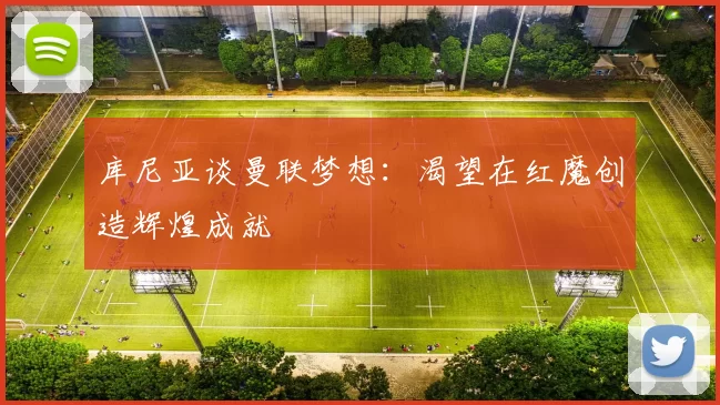 库尼亚谈曼联梦想：渴望在红魔创造辉煌成就