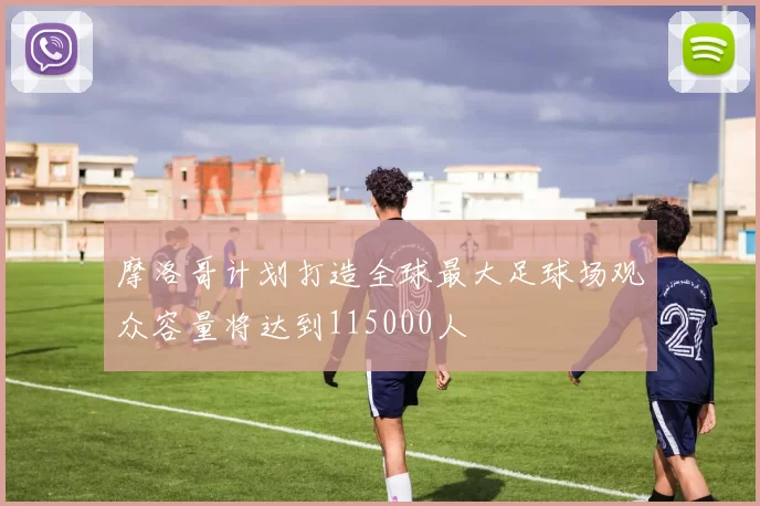 摩洛哥计划打造全球最大足球场观众容量将达到115000人