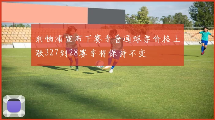 利物浦宣布下赛季普通球票价格上涨327到28赛季将保持不变