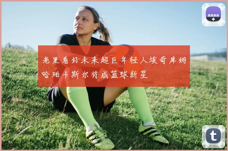 老里看好未来超巨年轻人埃奇库姆哈珀卡斯尔将成篮球新星