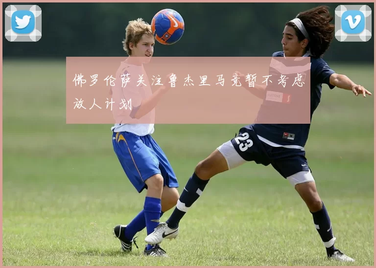 佛罗伦萨关注鲁杰里马竞暂不考虑放人计划