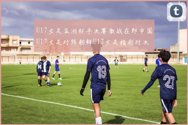 U17女足亚洲杯半决赛激战在即中国U17女足对阵朝鲜U17女足精彩对决即将开启