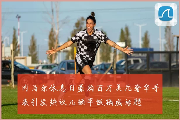 内马尔休息日豪购百万美元奢华手表引发热议几顿早饭钱成话题
