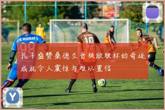 扎卡盛赞桑德兰晋级欧联杯的奇迹成就令人震惊与难以置信
