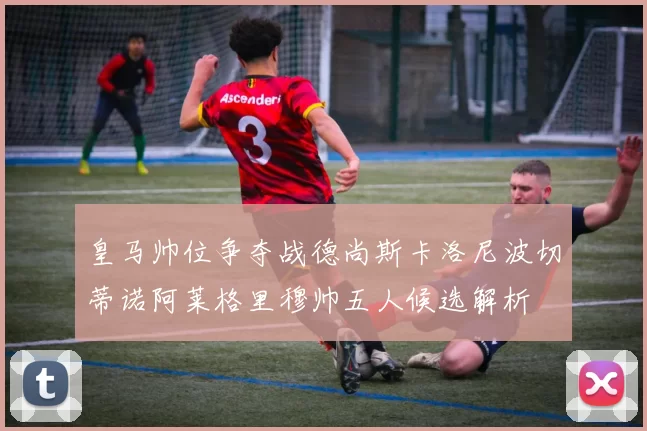 皇马帅位争夺战德尚斯卡洛尼波切蒂诺阿莱格里穆帅五人候选解析