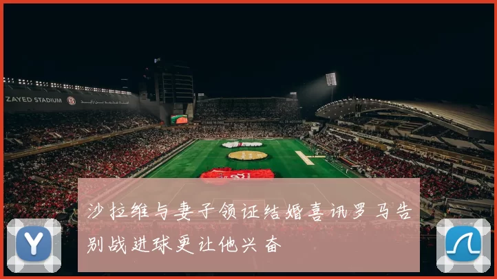 沙拉维与妻子领证结婚喜讯罗马告别战进球更让他兴奋