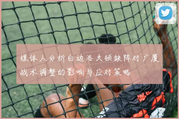 媒体人分析白边洛夫顿缺阵对广厦战术调整的影响与应对策略