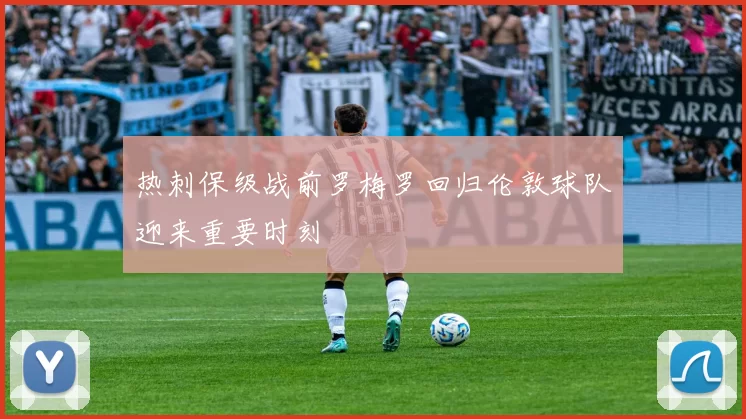 热刺保级战前罗梅罗回归伦敦球队迎来重要时刻