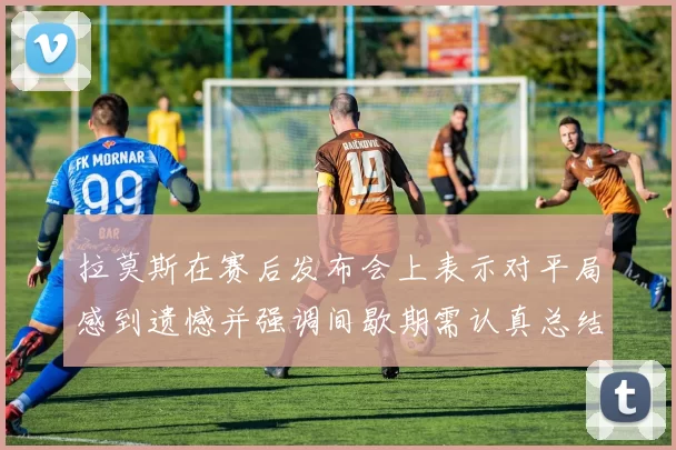 拉莫斯在赛后发布会上表示对平局感到遗憾并强调间歇期需认真总结