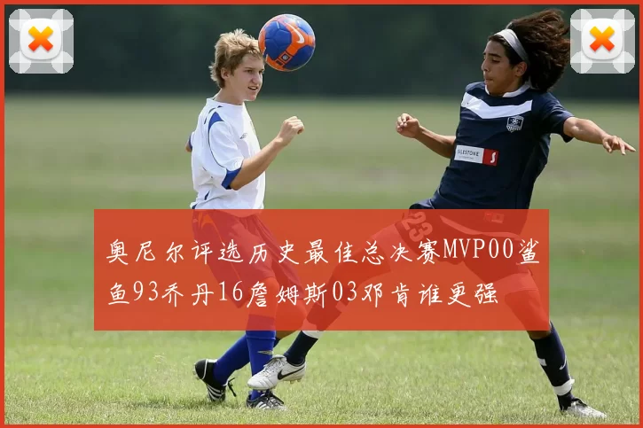 奥尼尔评选历史最佳总决赛MVP00鲨鱼93乔丹16詹姆斯03邓肯谁更强