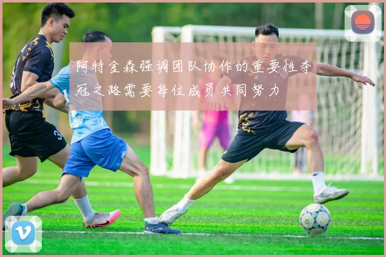 阿特金森强调团队协作的重要性夺冠之路需要每位成员共同努力